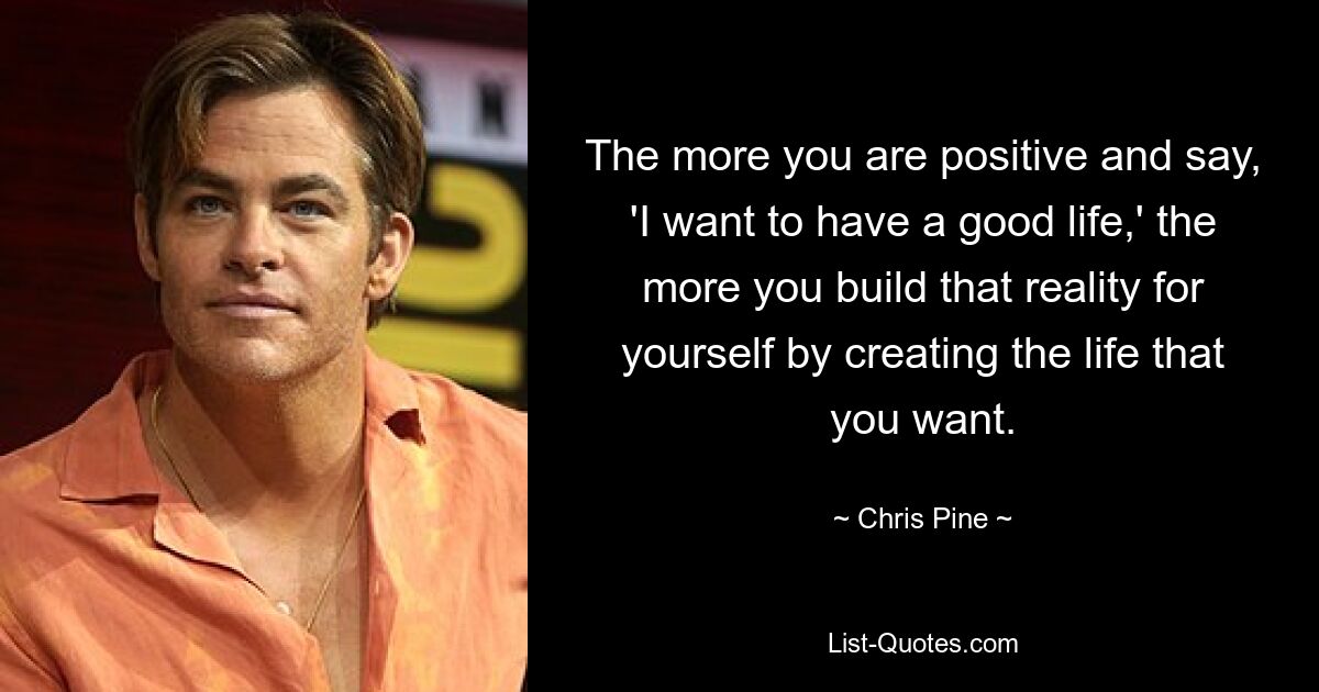 The more you are positive and say, 'I want to have a good life,' the more you build that reality for yourself by creating the life that you want. — © Chris Pine