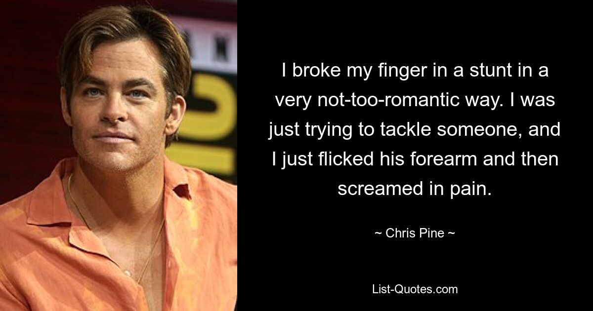 I broke my finger in a stunt in a very not-too-romantic way. I was just trying to tackle someone, and I just flicked his forearm and then screamed in pain. — © Chris Pine