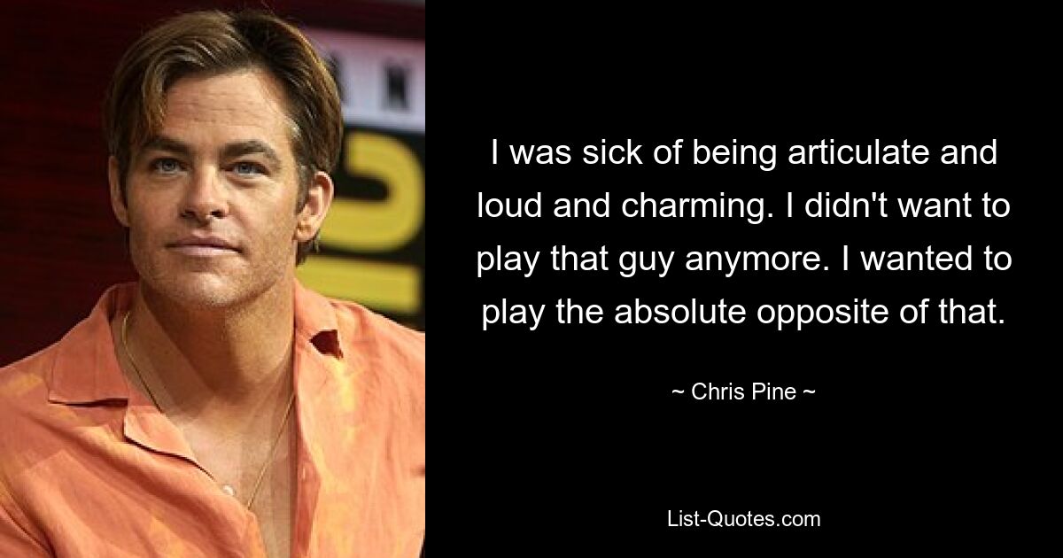 I was sick of being articulate and loud and charming. I didn't want to play that guy anymore. I wanted to play the absolute opposite of that. — © Chris Pine