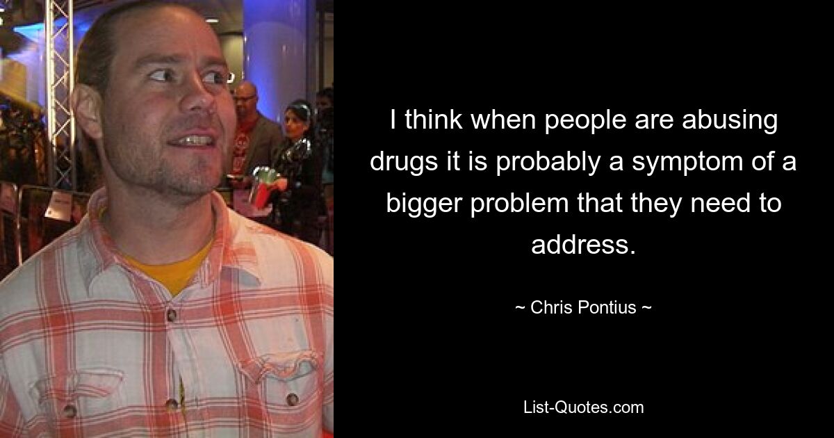 I think when people are abusing drugs it is probably a symptom of a bigger problem that they need to address. — © Chris Pontius