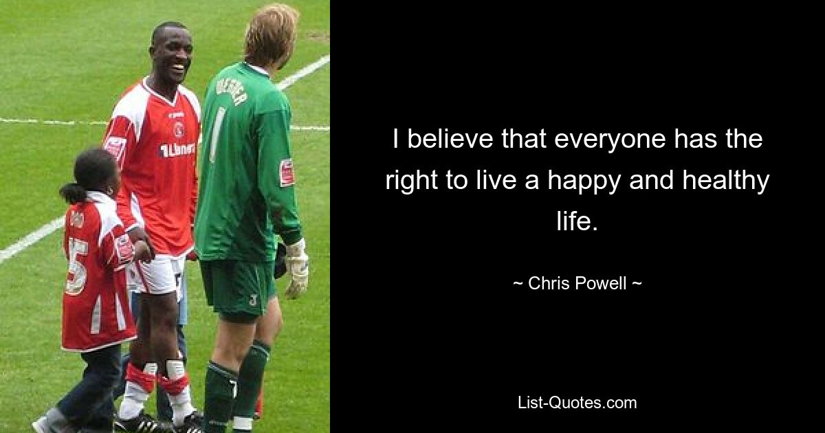 I believe that everyone has the right to live a happy and healthy life. — © Chris Powell