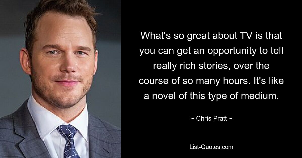 What's so great about TV is that you can get an opportunity to tell really rich stories, over the course of so many hours. It's like a novel of this type of medium. — © Chris Pratt