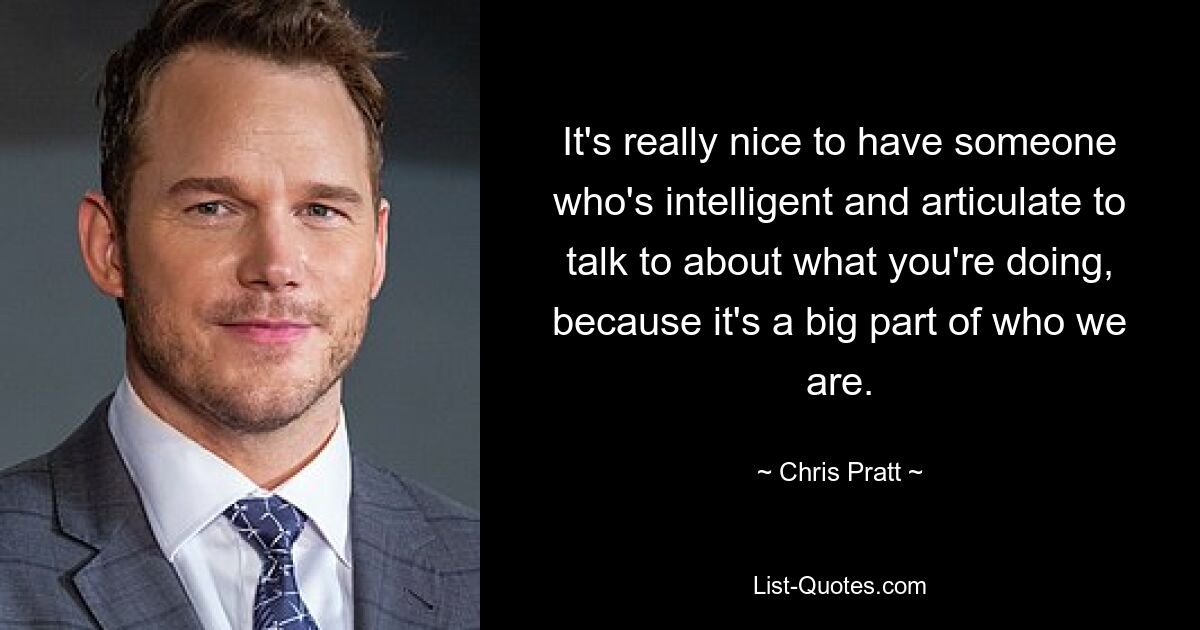 It's really nice to have someone who's intelligent and articulate to talk to about what you're doing, because it's a big part of who we are. — © Chris Pratt