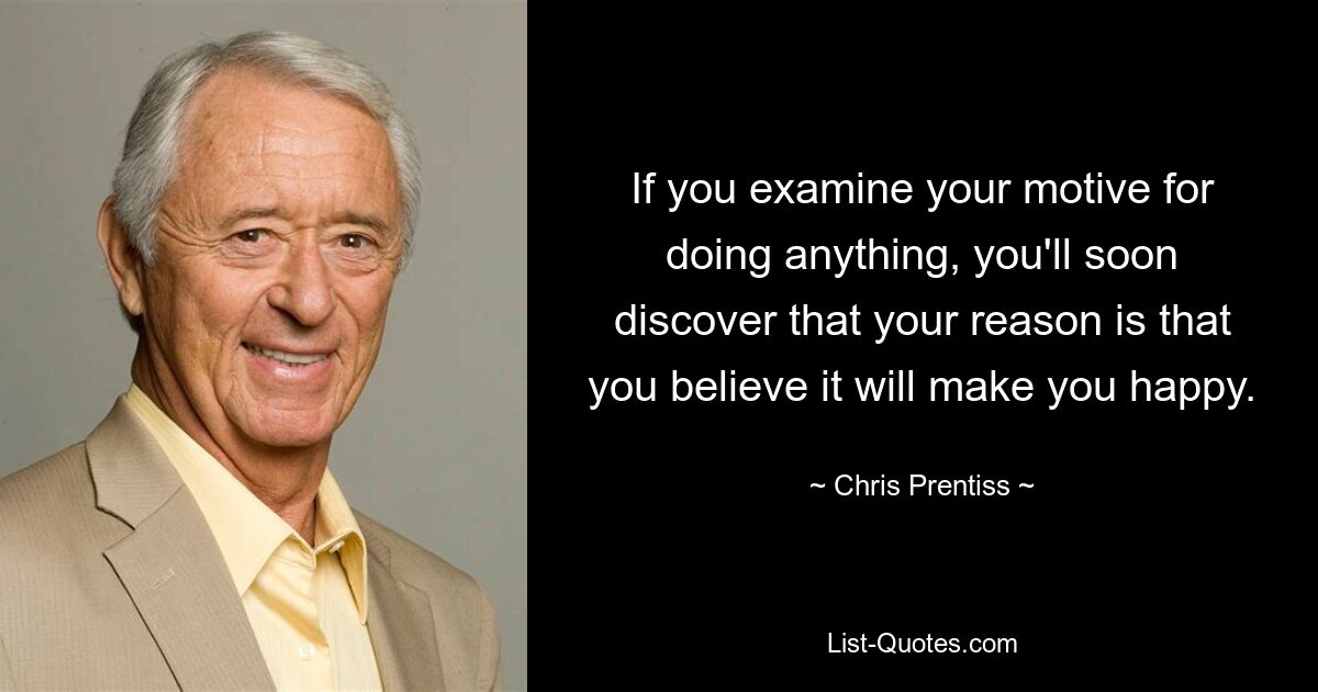 If you examine your motive for doing anything, you'll soon discover that your reason is that you believe it will make you happy. — © Chris Prentiss