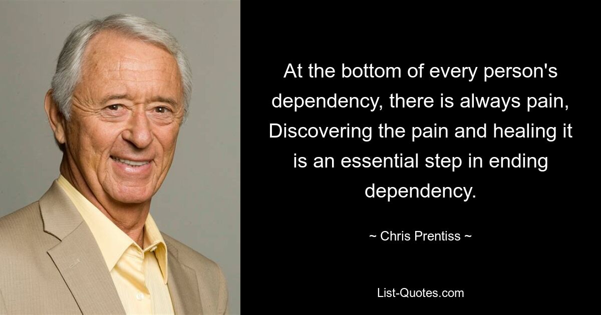 At the bottom of every person's dependency, there is always pain, Discovering the pain and healing it is an essential step in ending dependency. — © Chris Prentiss