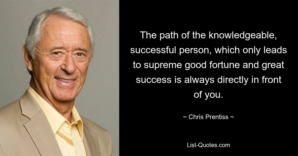 The path of the knowledgeable, successful person, which only leads to supreme good fortune and great success is always directly in front of you. — © Chris Prentiss