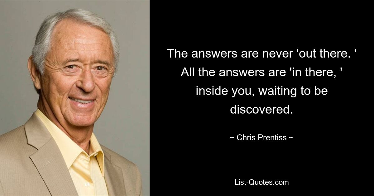 The answers are never 'out there. ' All the answers are 'in there, ' inside you, waiting to be discovered. — © Chris Prentiss