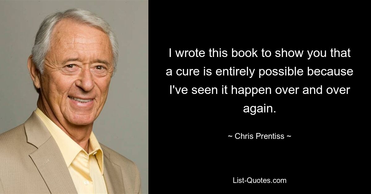 I wrote this book to show you that a cure is entirely possible because I've seen it happen over and over again. — © Chris Prentiss