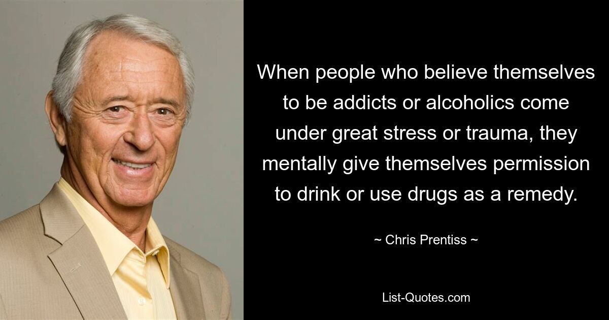 When people who believe themselves to be addicts or alcoholics come under great stress or trauma, they mentally give themselves permission to drink or use drugs as a remedy. — © Chris Prentiss