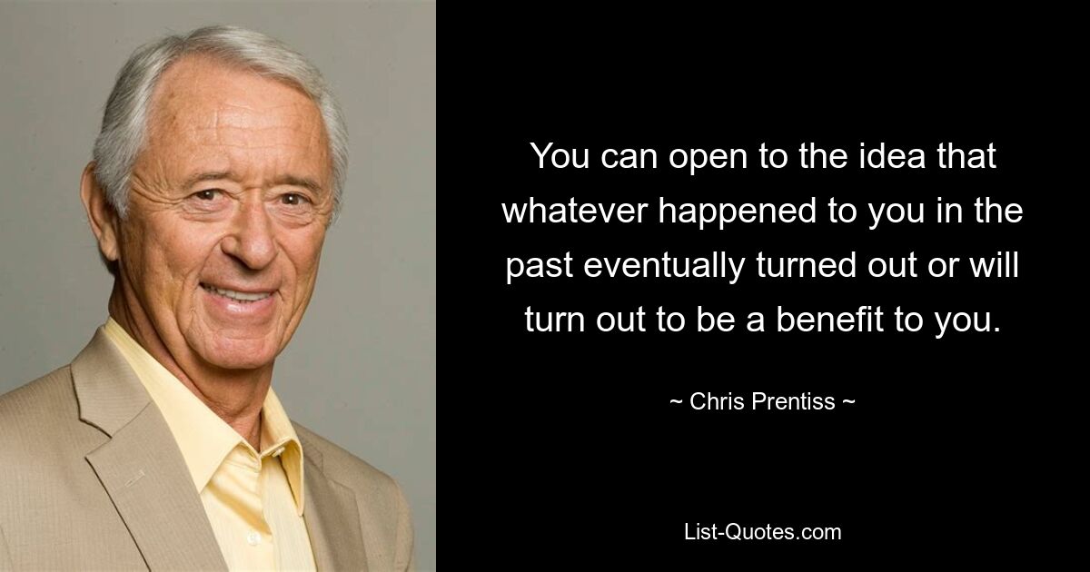 You can open to the idea that whatever happened to you in the past eventually turned out or will turn out to be a benefit to you. — © Chris Prentiss