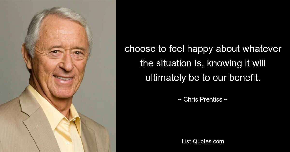 choose to feel happy about whatever the situation is, knowing it will ultimately be to our benefit. — © Chris Prentiss