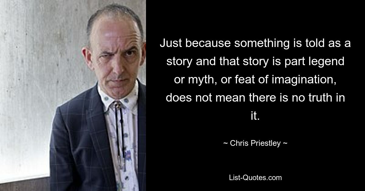 Just because something is told as a story and that story is part legend or myth, or feat of imagination, does not mean there is no truth in it. — © Chris Priestley