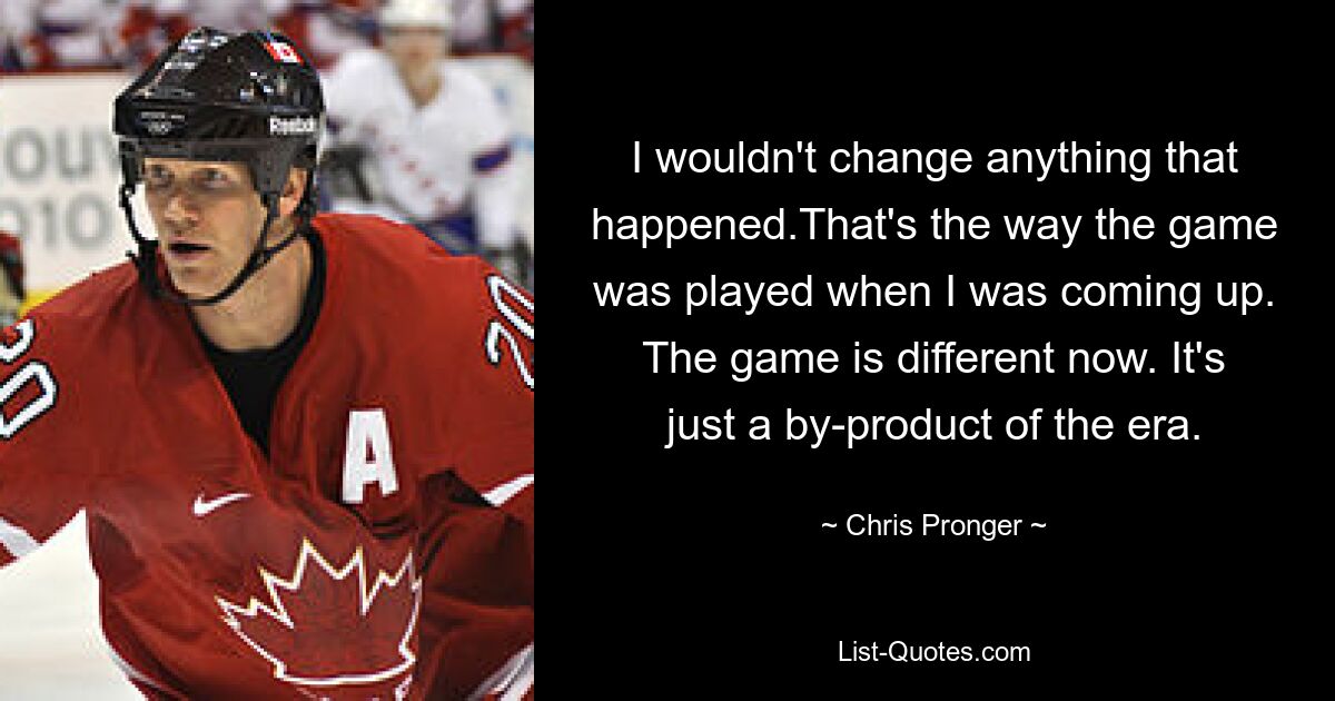 I wouldn't change anything that happened.That's the way the game was played when I was coming up. The game is different now. It's just a by-product of the era. — © Chris Pronger