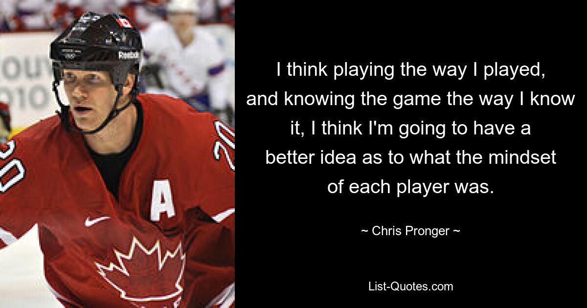 I think playing the way I played, and knowing the game the way I know it, I think I'm going to have a better idea as to what the mindset of each player was. — © Chris Pronger