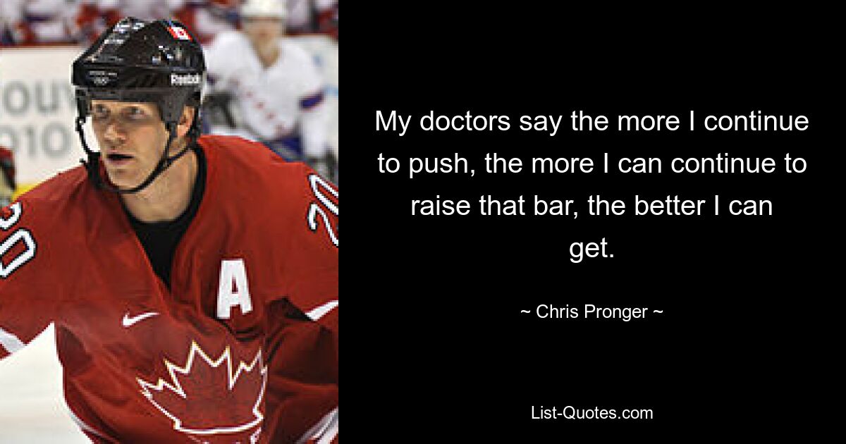 My doctors say the more I continue to push, the more I can continue to raise that bar, the better I can get. — © Chris Pronger