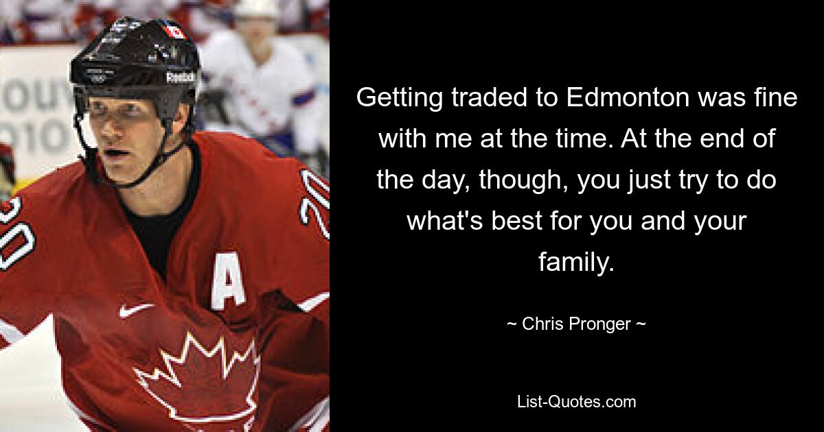 Getting traded to Edmonton was fine with me at the time. At the end of the day, though, you just try to do what's best for you and your family. — © Chris Pronger