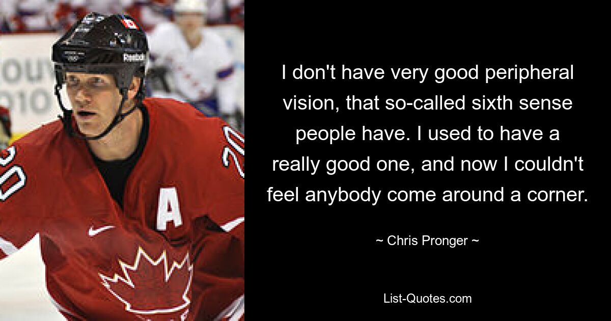 I don't have very good peripheral vision, that so-called sixth sense people have. I used to have a really good one, and now I couldn't feel anybody come around a corner. — © Chris Pronger