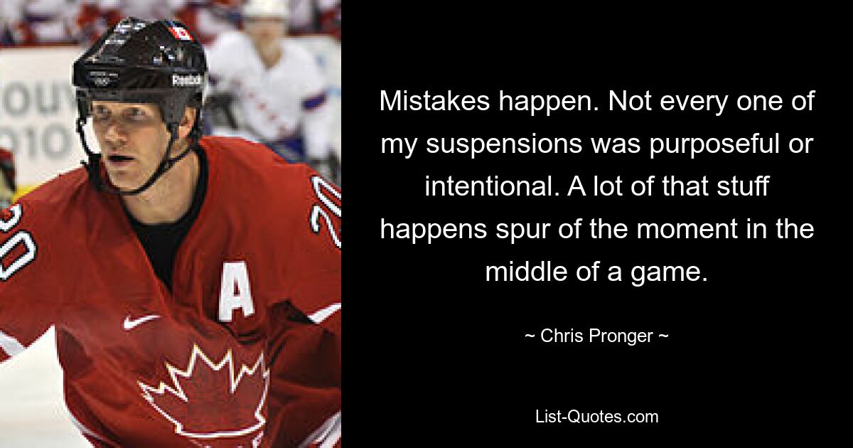 Mistakes happen. Not every one of my suspensions was purposeful or intentional. A lot of that stuff happens spur of the moment in the middle of a game. — © Chris Pronger