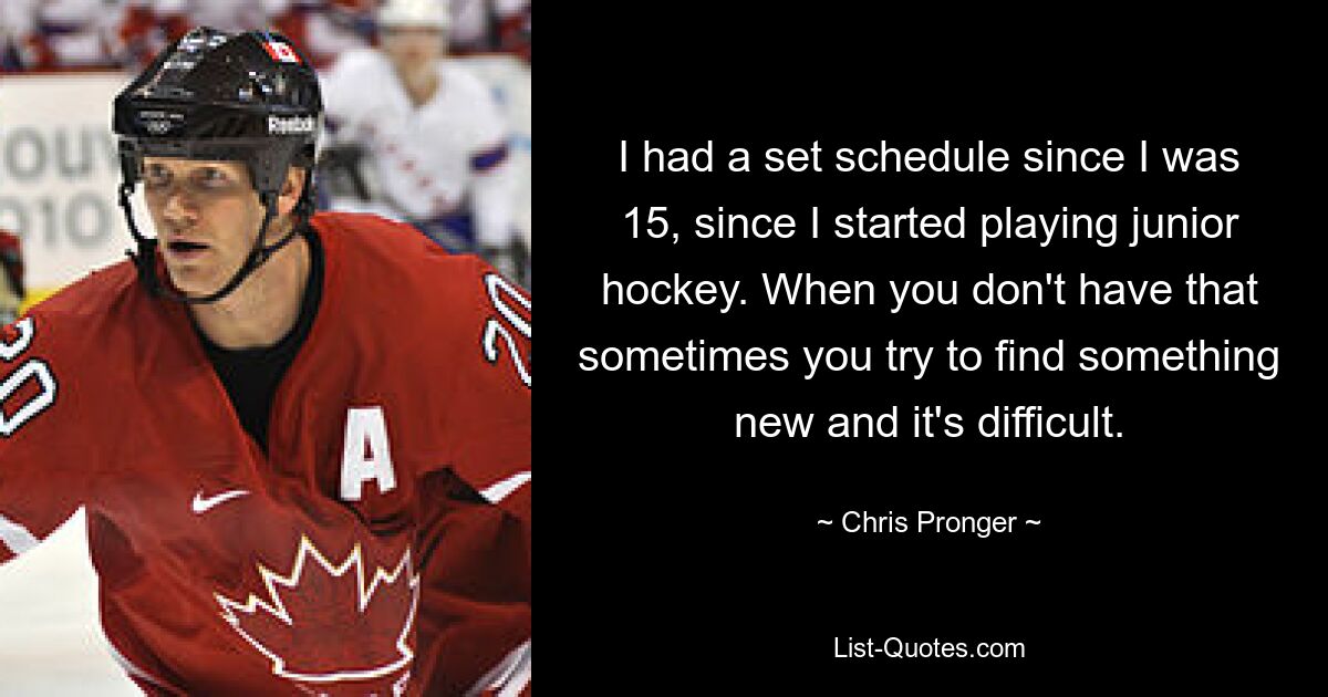 I had a set schedule since I was 15, since I started playing junior hockey. When you don't have that sometimes you try to find something new and it's difficult. — © Chris Pronger