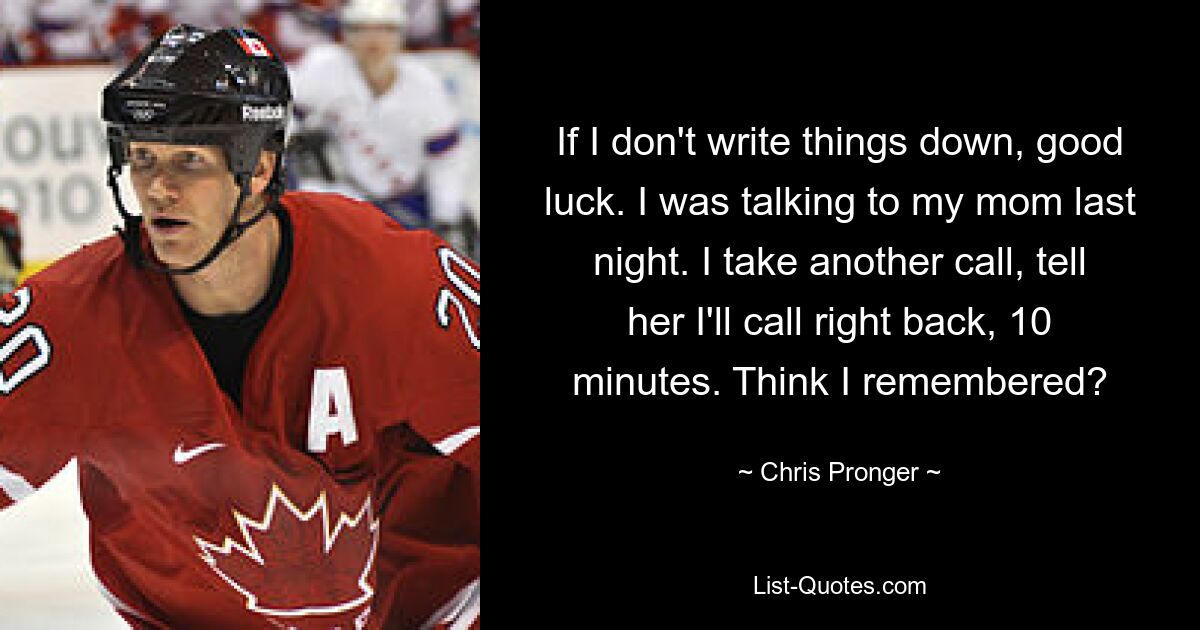 If I don't write things down, good luck. I was talking to my mom last night. I take another call, tell her I'll call right back, 10 minutes. Think I remembered? — © Chris Pronger