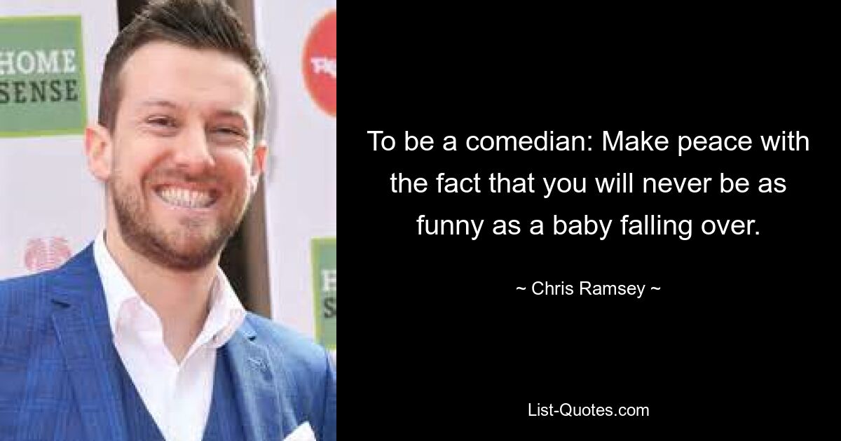 To be a comedian: Make peace with the fact that you will never be as funny as a baby falling over. — © Chris Ramsey