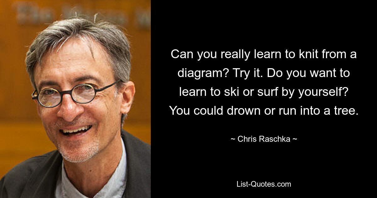 Can you really learn to knit from a diagram? Try it. Do you want to learn to ski or surf by yourself? You could drown or run into a tree. — © Chris Raschka