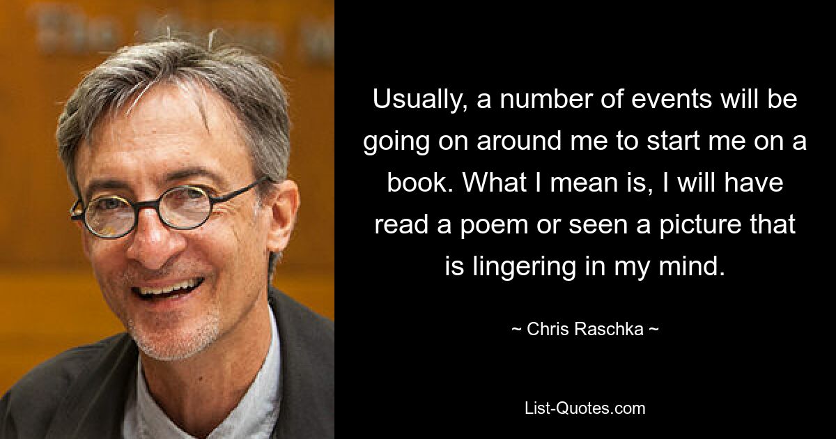 Usually, a number of events will be going on around me to start me on a book. What I mean is, I will have read a poem or seen a picture that is lingering in my mind. — © Chris Raschka