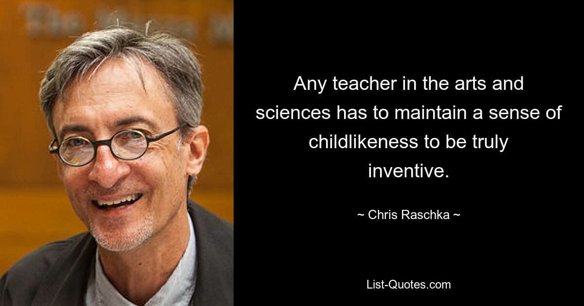 Any teacher in the arts and sciences has to maintain a sense of childlikeness to be truly inventive. — © Chris Raschka