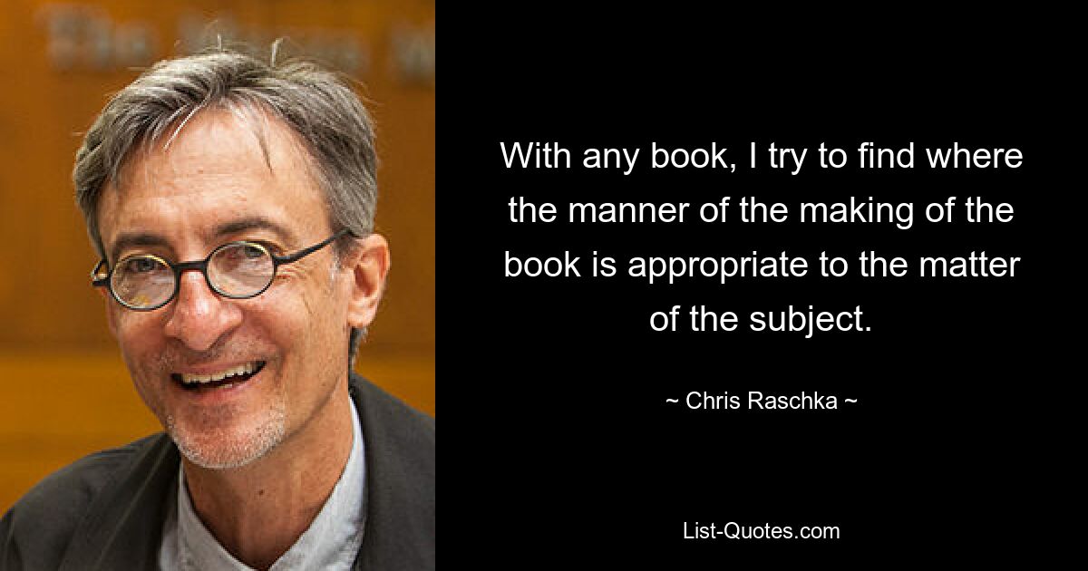 With any book, I try to find where the manner of the making of the book is appropriate to the matter of the subject. — © Chris Raschka