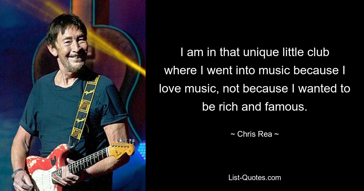 I am in that unique little club where I went into music because I love music, not because I wanted to be rich and famous. — © Chris Rea