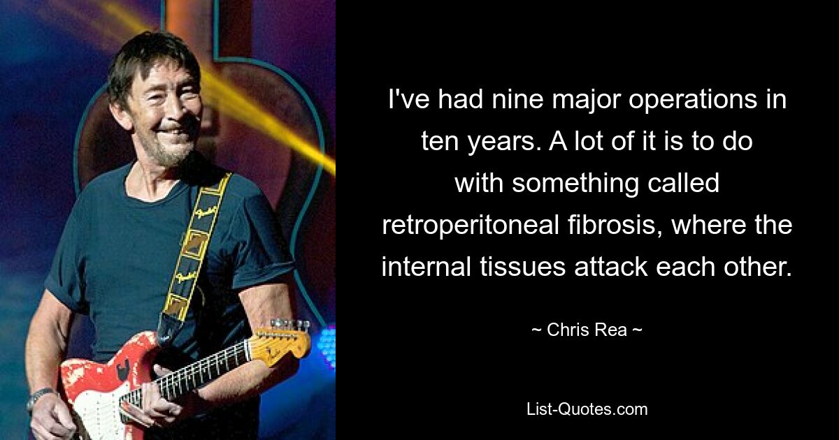 I've had nine major operations in ten years. A lot of it is to do with something called retroperitoneal fibrosis, where the internal tissues attack each other. — © Chris Rea