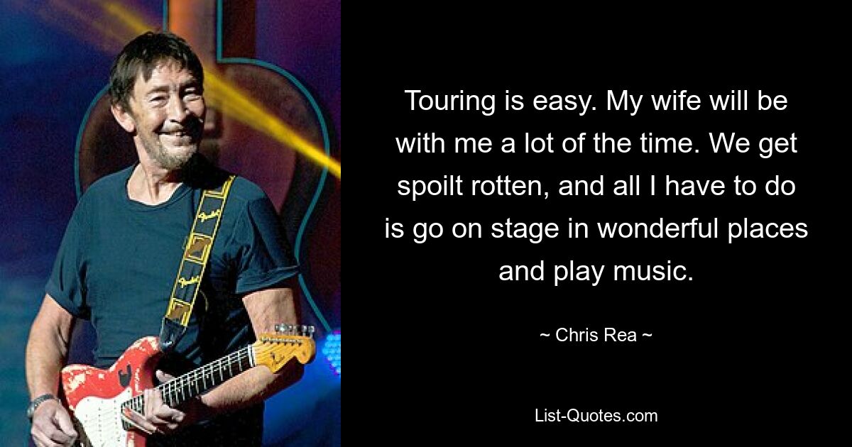 Touring is easy. My wife will be with me a lot of the time. We get spoilt rotten, and all I have to do is go on stage in wonderful places and play music. — © Chris Rea