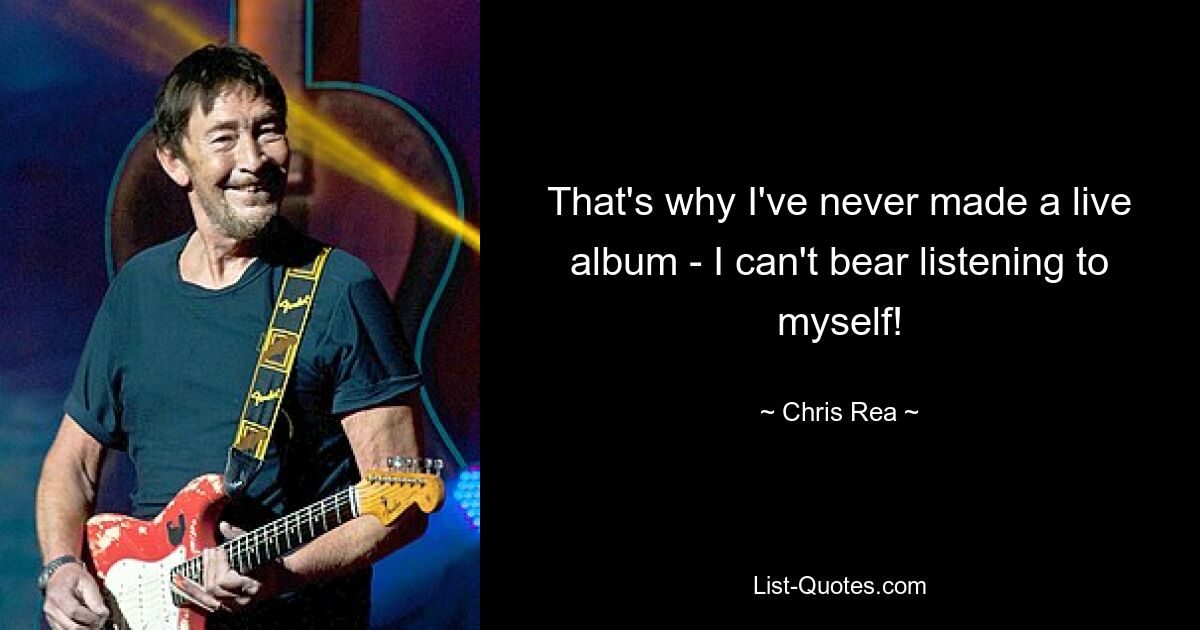 That's why I've never made a live album - I can't bear listening to myself! — © Chris Rea