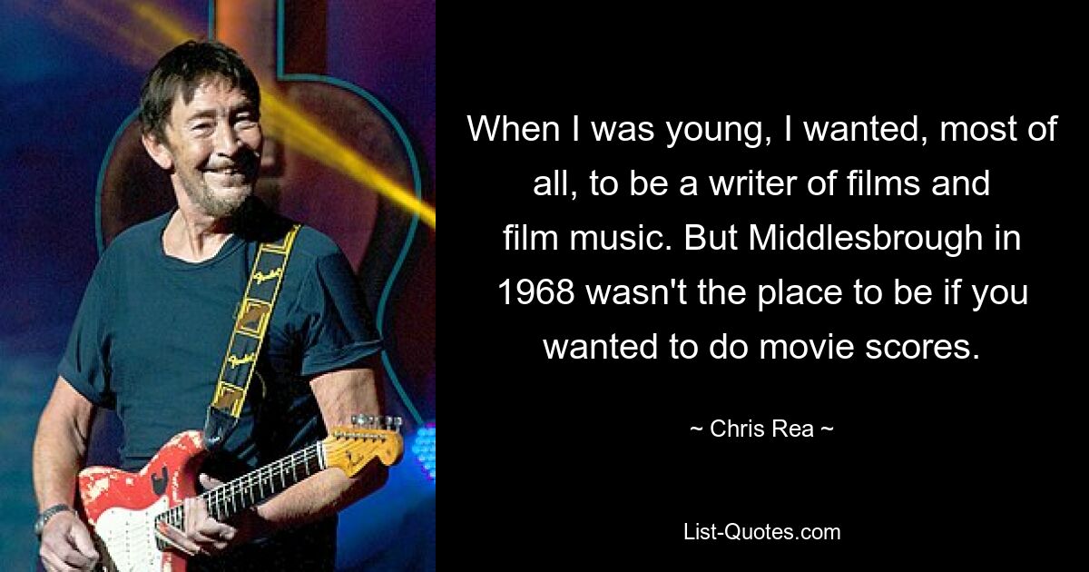 When I was young, I wanted, most of all, to be a writer of films and film music. But Middlesbrough in 1968 wasn't the place to be if you wanted to do movie scores. — © Chris Rea