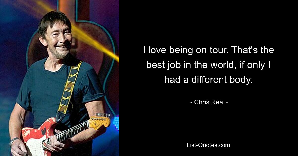 I love being on tour. That's the best job in the world, if only I had a different body. — © Chris Rea