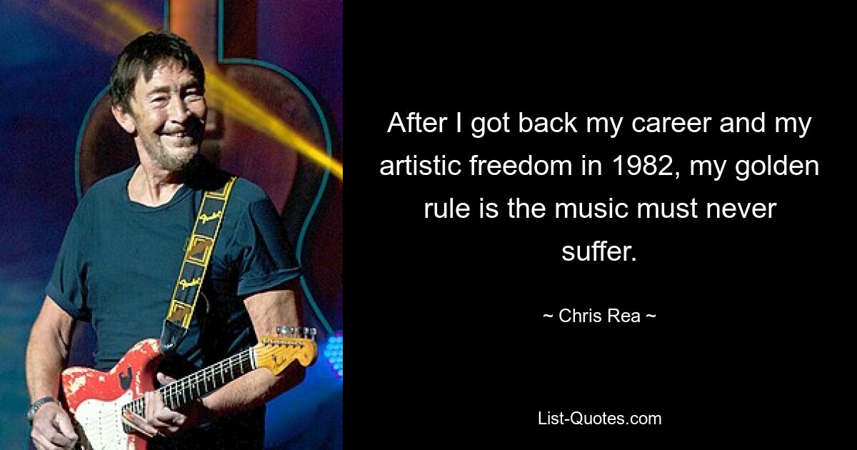 After I got back my career and my artistic freedom in 1982, my golden rule is the music must never suffer. — © Chris Rea