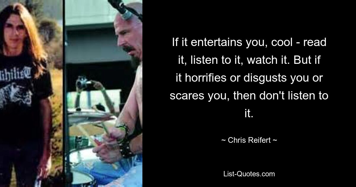 If it entertains you, cool - read it, listen to it, watch it. But if it horrifies or disgusts you or scares you, then don't listen to it. — © Chris Reifert