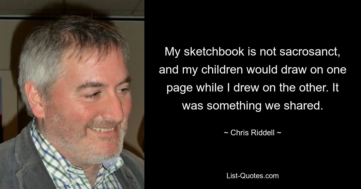 My sketchbook is not sacrosanct, and my children would draw on one page while I drew on the other. It was something we shared. — © Chris Riddell