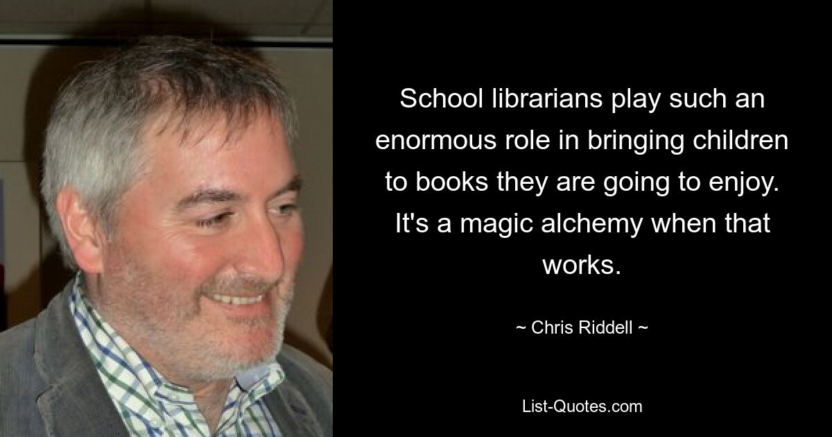 School librarians play such an enormous role in bringing children to books they are going to enjoy. It's a magic alchemy when that works. — © Chris Riddell