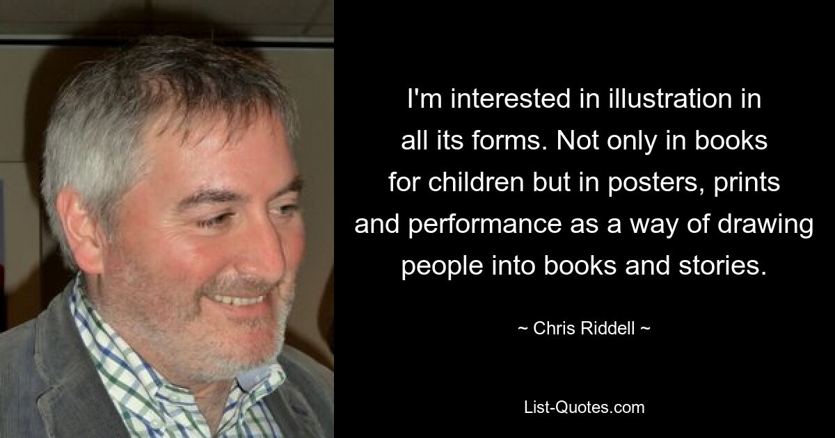 I'm interested in illustration in all its forms. Not only in books for children but in posters, prints and performance as a way of drawing people into books and stories. — © Chris Riddell