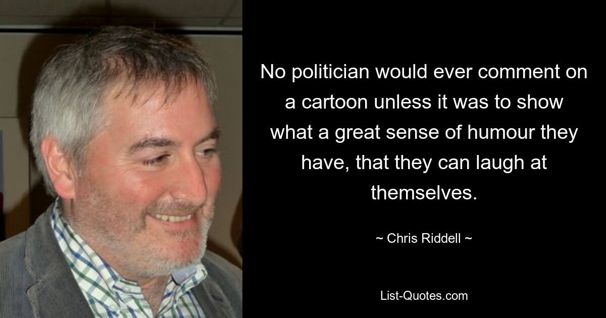 No politician would ever comment on a cartoon unless it was to show what a great sense of humour they have, that they can laugh at themselves. — © Chris Riddell