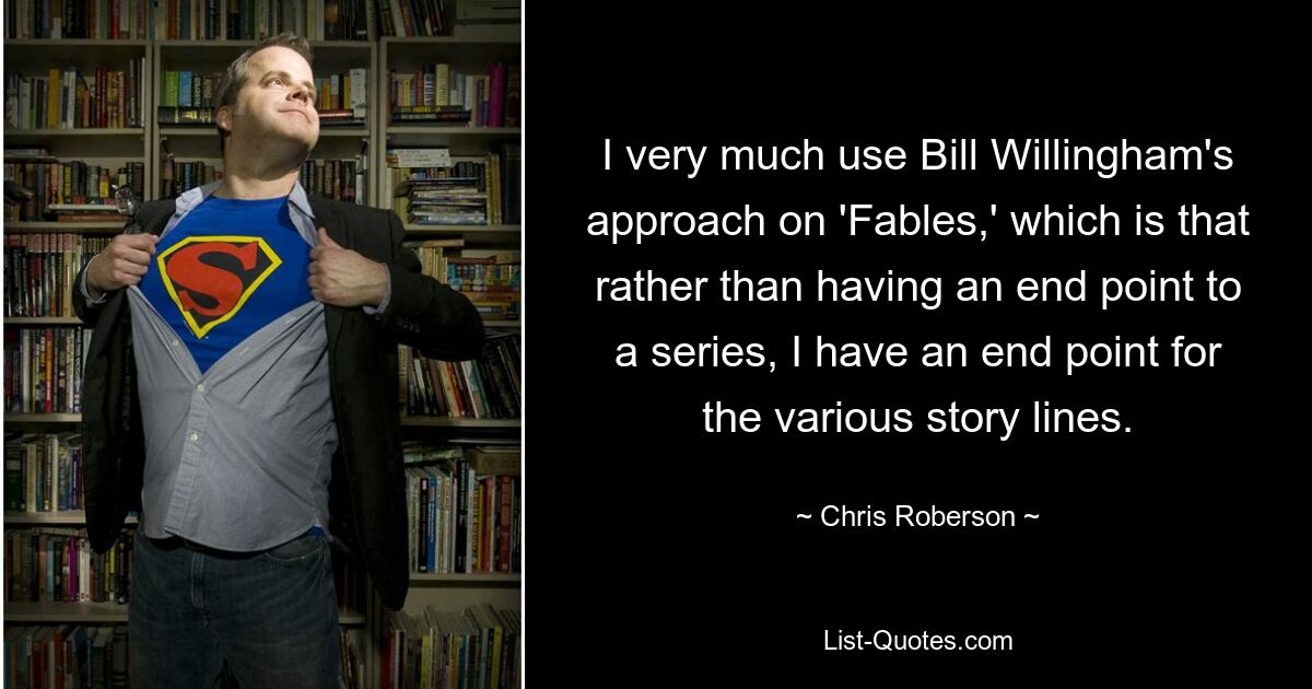 I very much use Bill Willingham's approach on 'Fables,' which is that rather than having an end point to a series, I have an end point for the various story lines. — © Chris Roberson