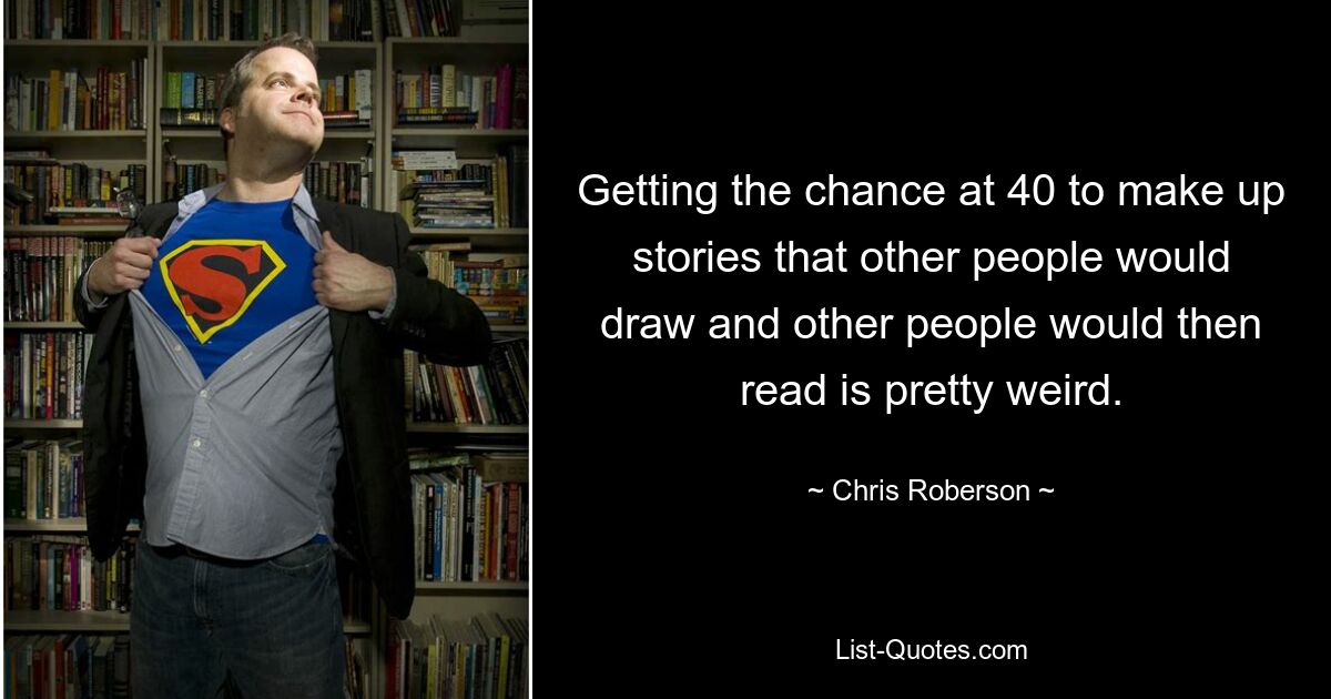 Getting the chance at 40 to make up stories that other people would draw and other people would then read is pretty weird. — © Chris Roberson