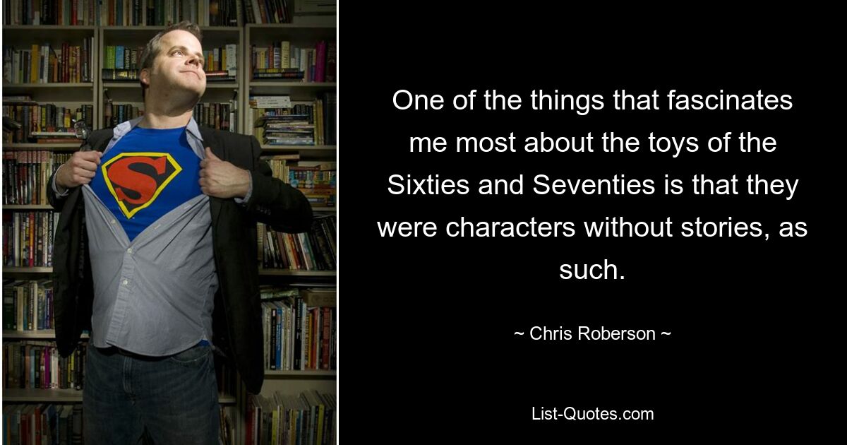 One of the things that fascinates me most about the toys of the Sixties and Seventies is that they were characters without stories, as such. — © Chris Roberson