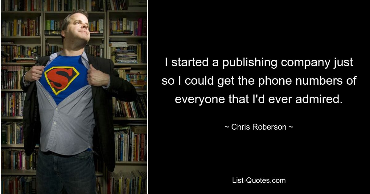 I started a publishing company just so I could get the phone numbers of everyone that I'd ever admired. — © Chris Roberson