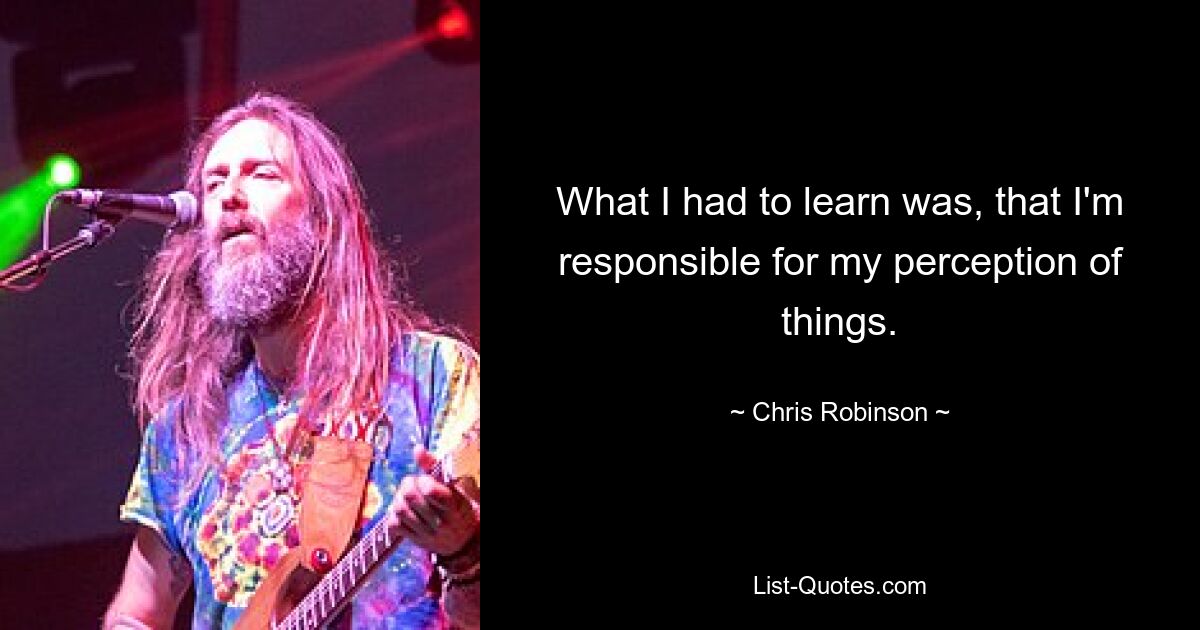 What I had to learn was, that I'm responsible for my perception of things. — © Chris Robinson