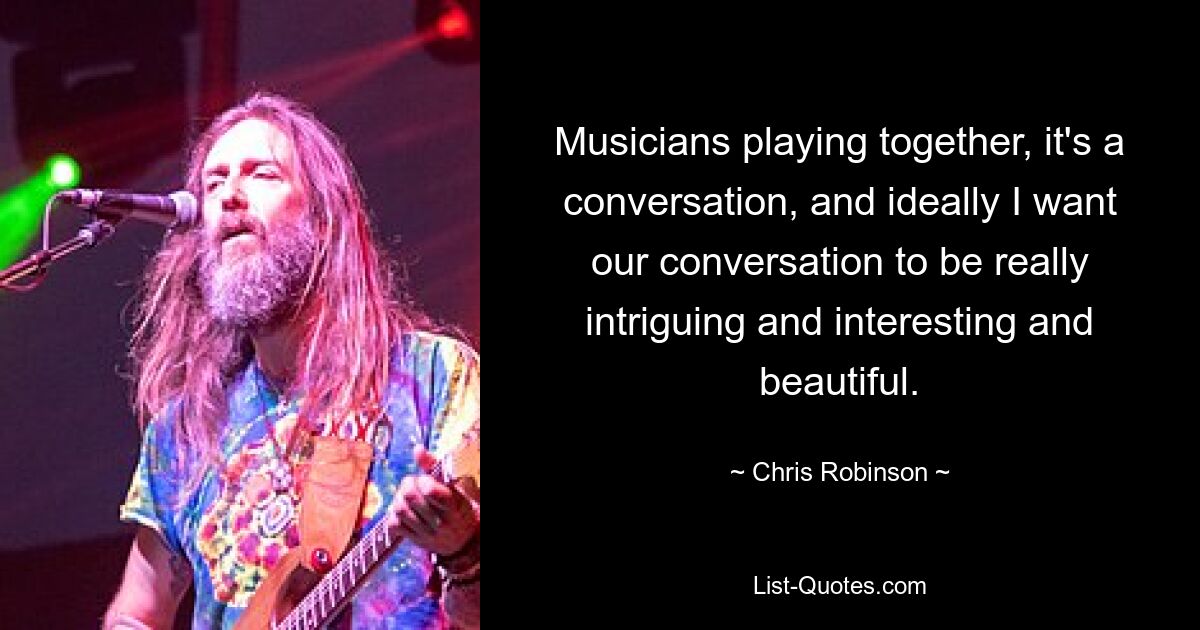 Musicians playing together, it's a conversation, and ideally I want our conversation to be really intriguing and interesting and beautiful. — © Chris Robinson