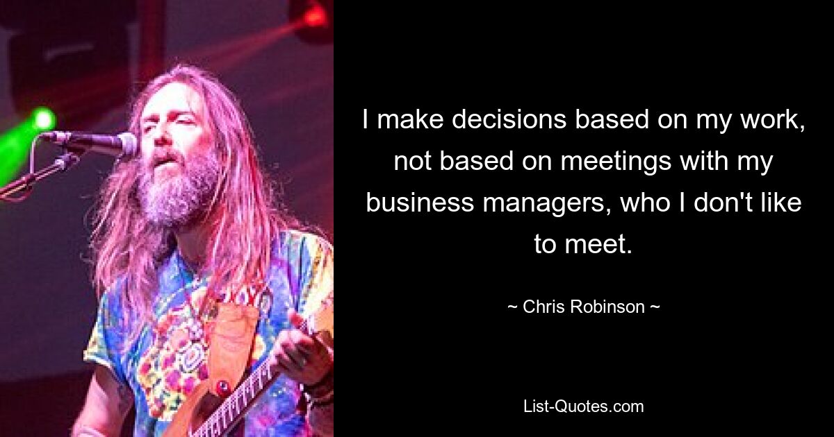 I make decisions based on my work, not based on meetings with my business managers, who I don't like to meet. — © Chris Robinson