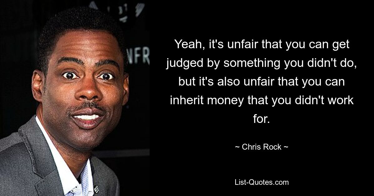 Yeah, it's unfair that you can get judged by something you didn't do, but it's also unfair that you can inherit money that you didn't work for. — © Chris Rock