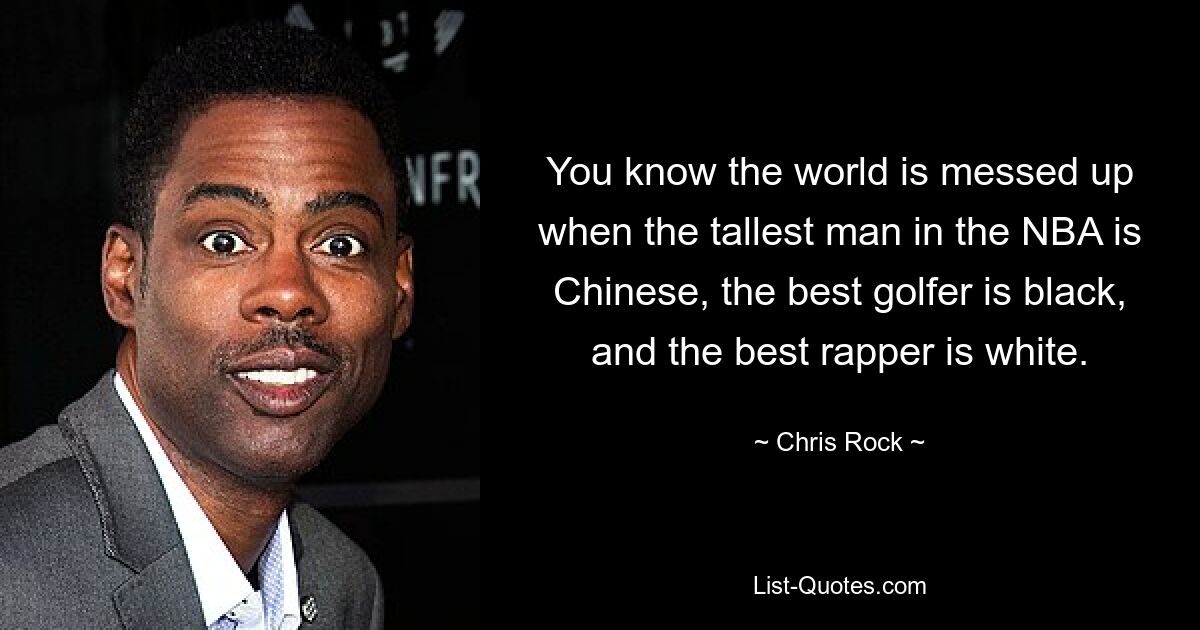 You know the world is messed up when the tallest man in the NBA is Chinese, the best golfer is black, and the best rapper is white. — © Chris Rock